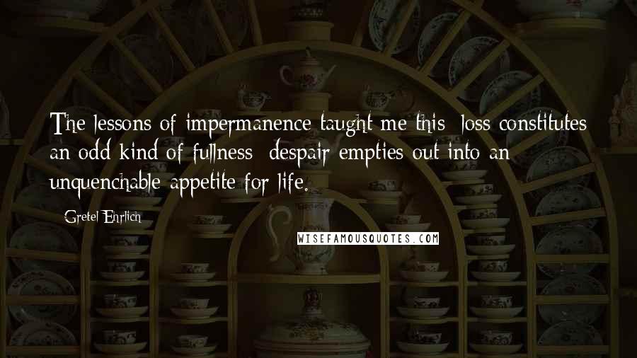 Gretel Ehrlich Quotes: The lessons of impermanence taught me this: loss constitutes an odd kind of fullness; despair empties out into an unquenchable appetite for life.