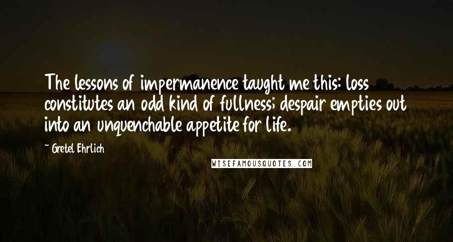 Gretel Ehrlich Quotes: The lessons of impermanence taught me this: loss constitutes an odd kind of fullness; despair empties out into an unquenchable appetite for life.