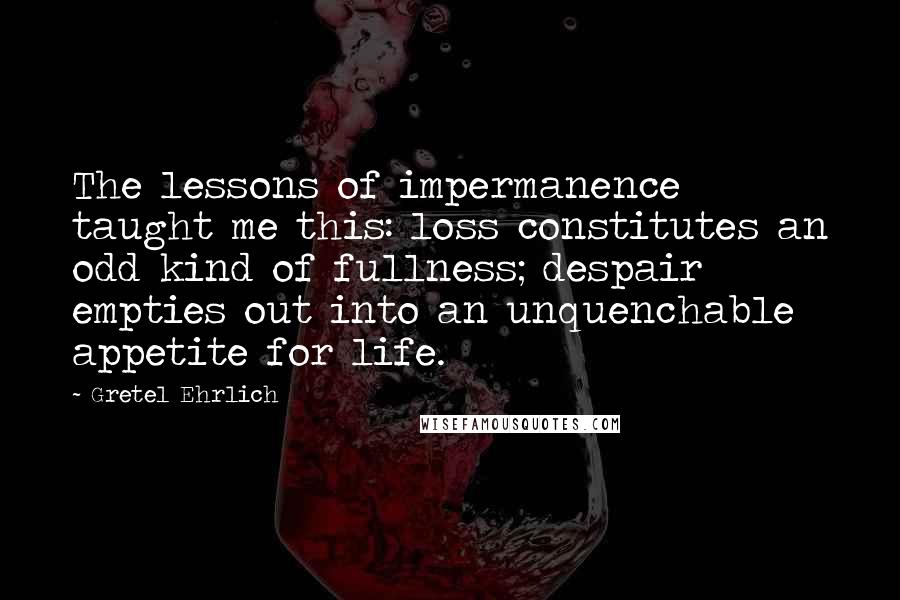 Gretel Ehrlich Quotes: The lessons of impermanence taught me this: loss constitutes an odd kind of fullness; despair empties out into an unquenchable appetite for life.