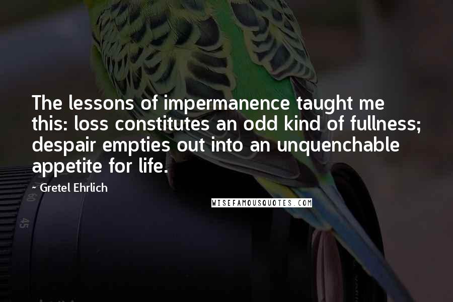 Gretel Ehrlich Quotes: The lessons of impermanence taught me this: loss constitutes an odd kind of fullness; despair empties out into an unquenchable appetite for life.