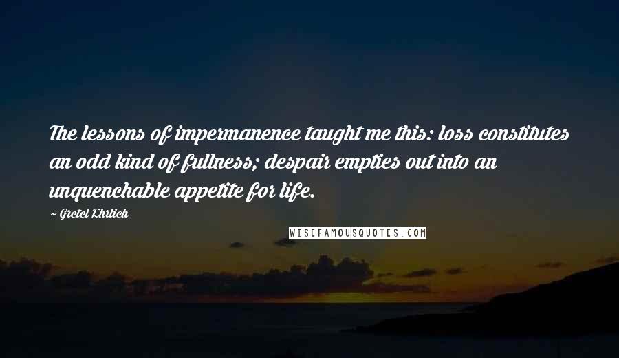 Gretel Ehrlich Quotes: The lessons of impermanence taught me this: loss constitutes an odd kind of fullness; despair empties out into an unquenchable appetite for life.