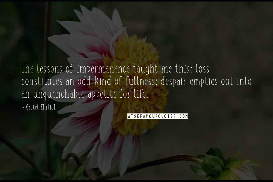 Gretel Ehrlich Quotes: The lessons of impermanence taught me this: loss constitutes an odd kind of fullness; despair empties out into an unquenchable appetite for life.