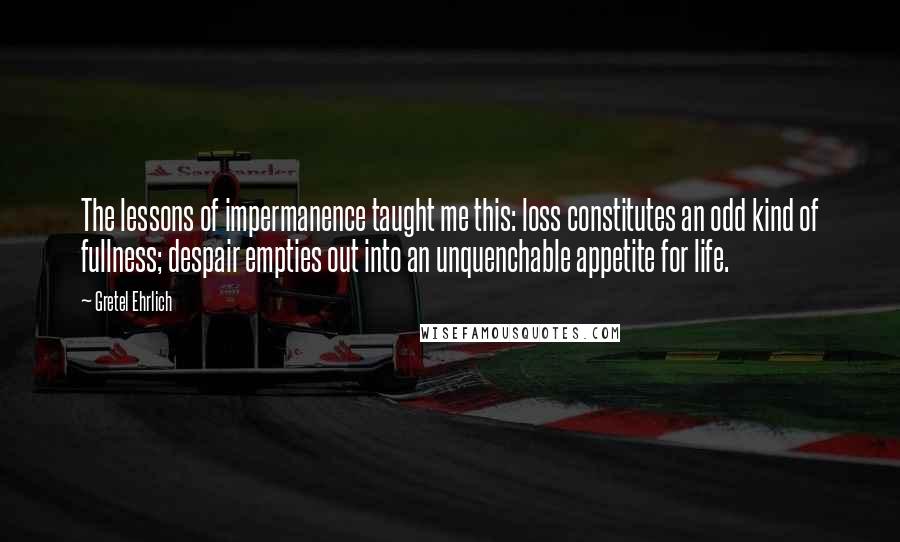 Gretel Ehrlich Quotes: The lessons of impermanence taught me this: loss constitutes an odd kind of fullness; despair empties out into an unquenchable appetite for life.