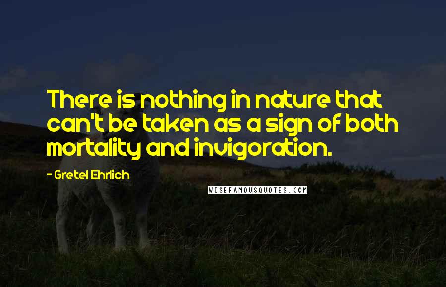 Gretel Ehrlich Quotes: There is nothing in nature that can't be taken as a sign of both mortality and invigoration.