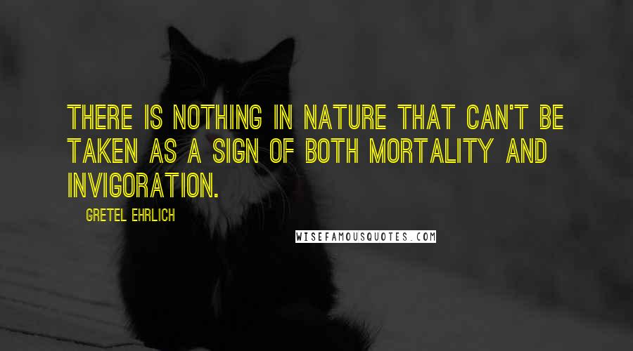 Gretel Ehrlich Quotes: There is nothing in nature that can't be taken as a sign of both mortality and invigoration.
