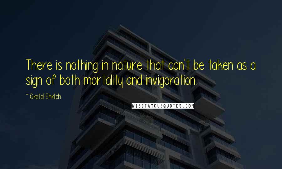 Gretel Ehrlich Quotes: There is nothing in nature that can't be taken as a sign of both mortality and invigoration.