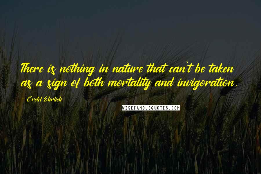 Gretel Ehrlich Quotes: There is nothing in nature that can't be taken as a sign of both mortality and invigoration.