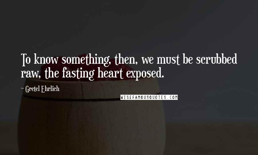 Gretel Ehrlich Quotes: To know something, then, we must be scrubbed raw, the fasting heart exposed.