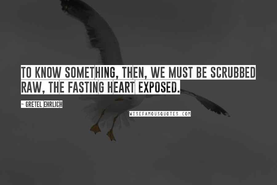 Gretel Ehrlich Quotes: To know something, then, we must be scrubbed raw, the fasting heart exposed.