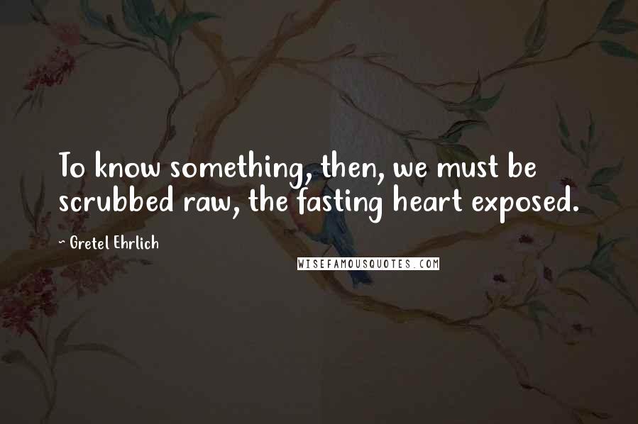 Gretel Ehrlich Quotes: To know something, then, we must be scrubbed raw, the fasting heart exposed.