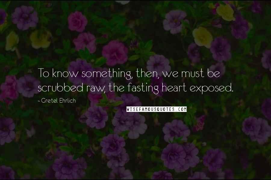 Gretel Ehrlich Quotes: To know something, then, we must be scrubbed raw, the fasting heart exposed.