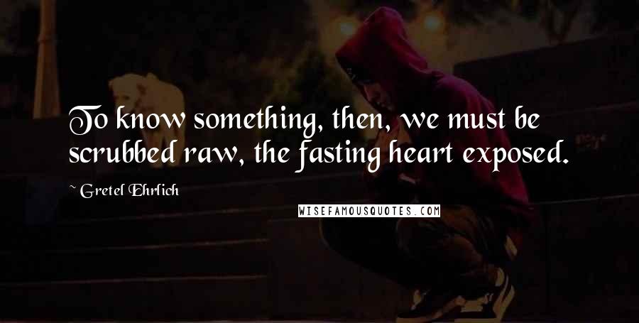 Gretel Ehrlich Quotes: To know something, then, we must be scrubbed raw, the fasting heart exposed.