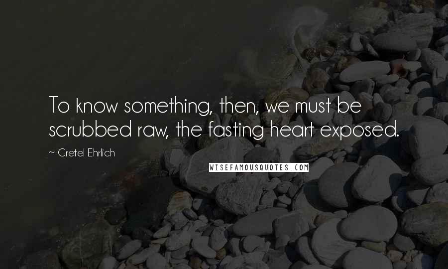 Gretel Ehrlich Quotes: To know something, then, we must be scrubbed raw, the fasting heart exposed.