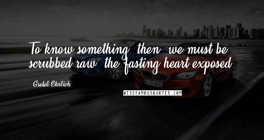 Gretel Ehrlich Quotes: To know something, then, we must be scrubbed raw, the fasting heart exposed.