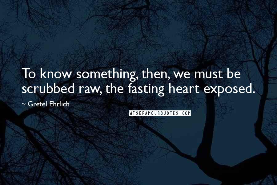 Gretel Ehrlich Quotes: To know something, then, we must be scrubbed raw, the fasting heart exposed.