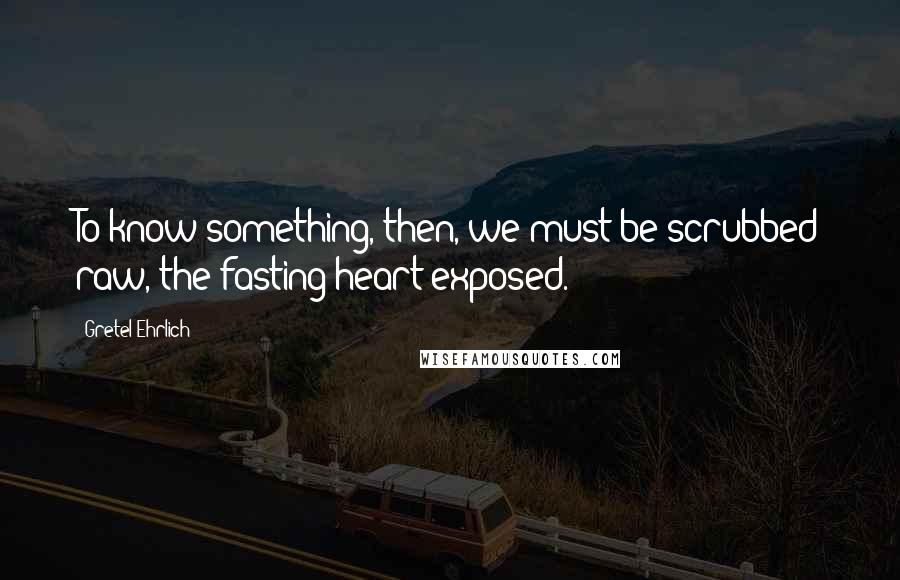 Gretel Ehrlich Quotes: To know something, then, we must be scrubbed raw, the fasting heart exposed.