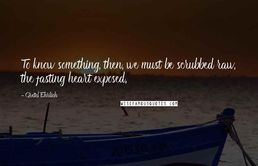 Gretel Ehrlich Quotes: To know something, then, we must be scrubbed raw, the fasting heart exposed.