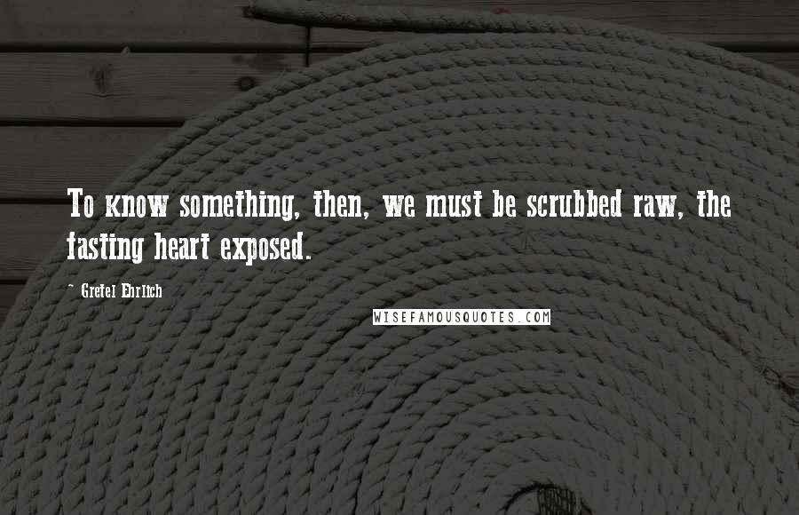 Gretel Ehrlich Quotes: To know something, then, we must be scrubbed raw, the fasting heart exposed.