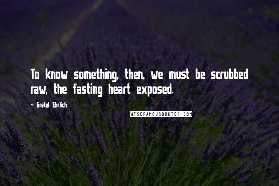 Gretel Ehrlich Quotes: To know something, then, we must be scrubbed raw, the fasting heart exposed.