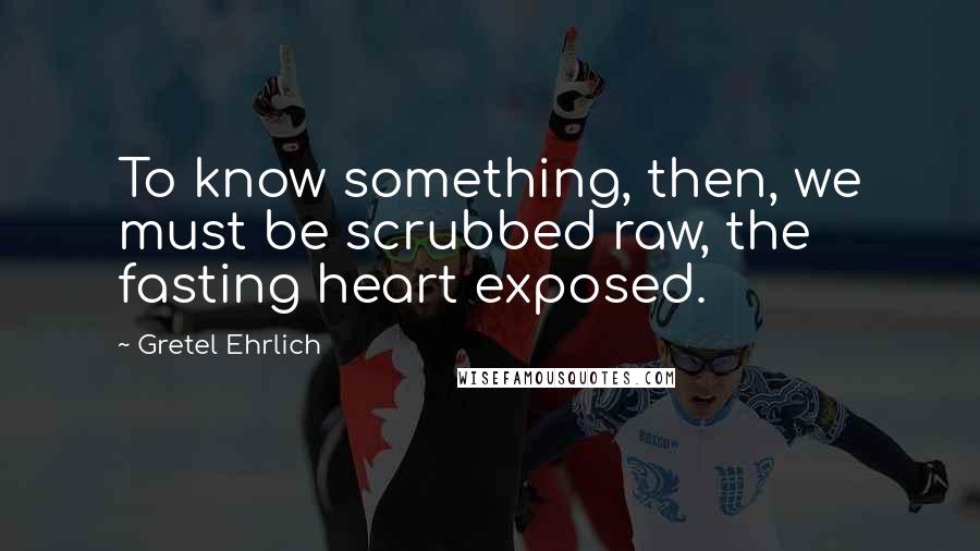 Gretel Ehrlich Quotes: To know something, then, we must be scrubbed raw, the fasting heart exposed.