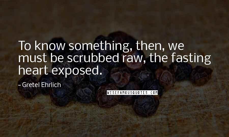 Gretel Ehrlich Quotes: To know something, then, we must be scrubbed raw, the fasting heart exposed.