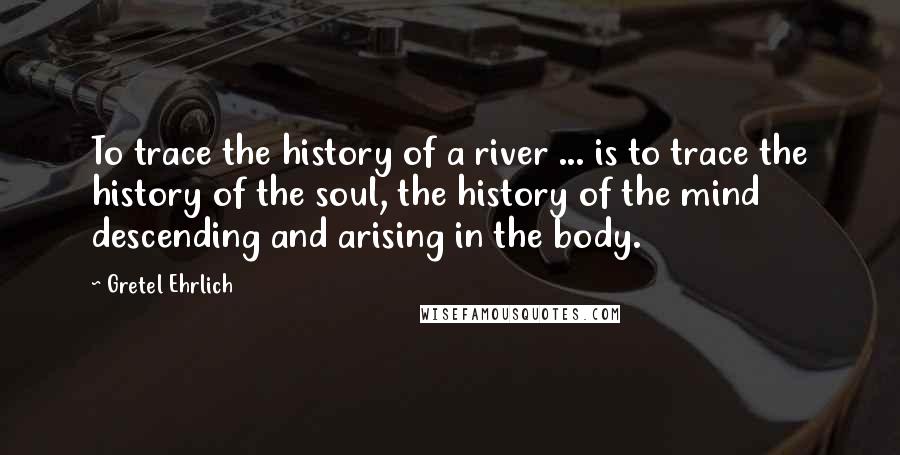 Gretel Ehrlich Quotes: To trace the history of a river ... is to trace the history of the soul, the history of the mind descending and arising in the body.