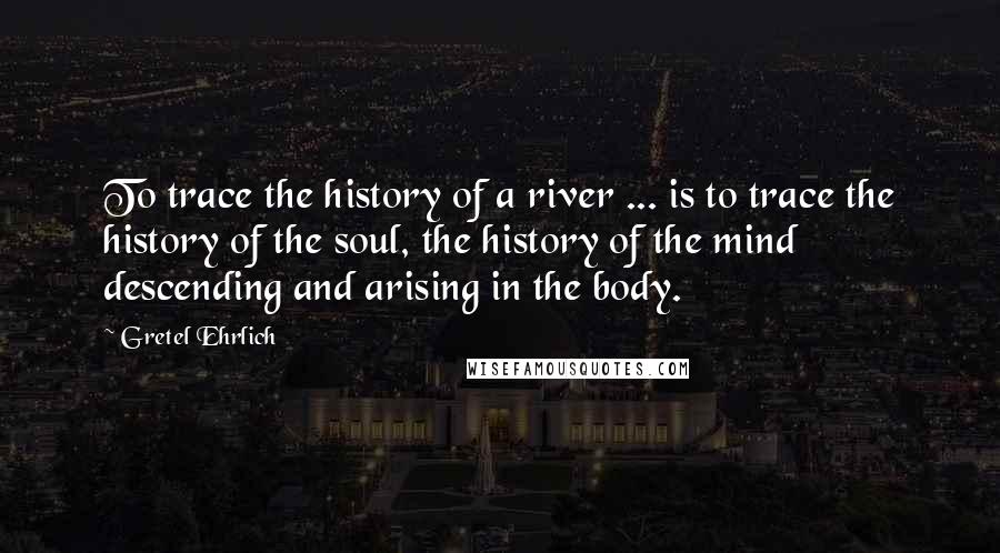 Gretel Ehrlich Quotes: To trace the history of a river ... is to trace the history of the soul, the history of the mind descending and arising in the body.