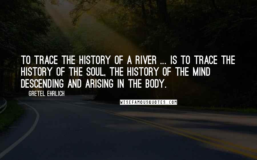 Gretel Ehrlich Quotes: To trace the history of a river ... is to trace the history of the soul, the history of the mind descending and arising in the body.