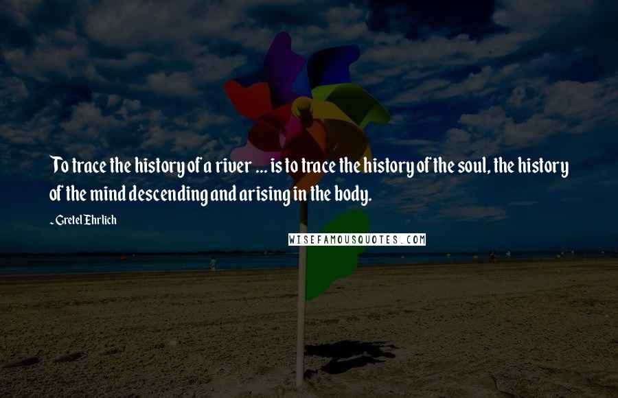 Gretel Ehrlich Quotes: To trace the history of a river ... is to trace the history of the soul, the history of the mind descending and arising in the body.