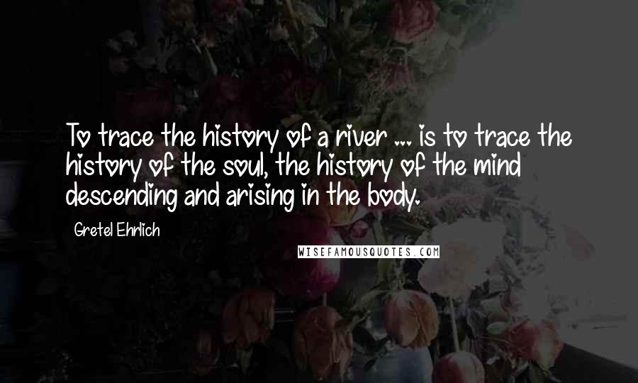 Gretel Ehrlich Quotes: To trace the history of a river ... is to trace the history of the soul, the history of the mind descending and arising in the body.