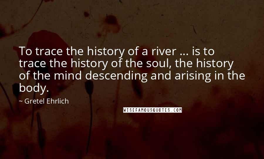 Gretel Ehrlich Quotes: To trace the history of a river ... is to trace the history of the soul, the history of the mind descending and arising in the body.