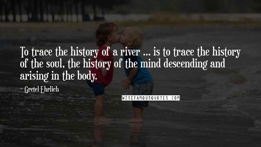 Gretel Ehrlich Quotes: To trace the history of a river ... is to trace the history of the soul, the history of the mind descending and arising in the body.