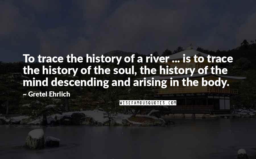 Gretel Ehrlich Quotes: To trace the history of a river ... is to trace the history of the soul, the history of the mind descending and arising in the body.