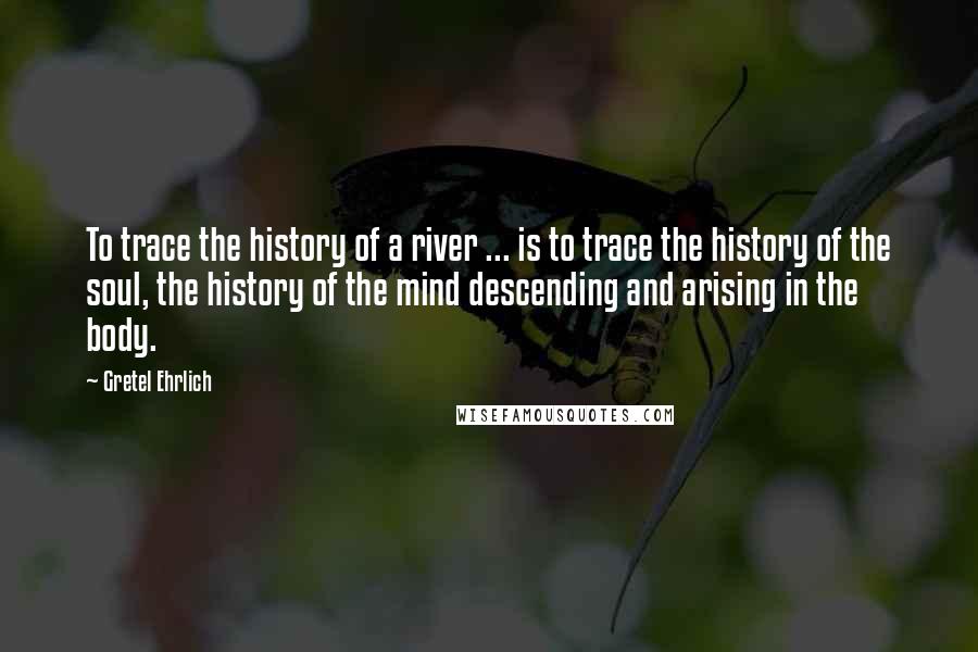 Gretel Ehrlich Quotes: To trace the history of a river ... is to trace the history of the soul, the history of the mind descending and arising in the body.