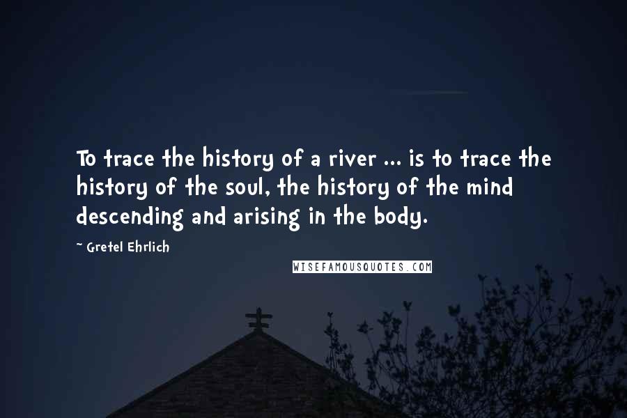 Gretel Ehrlich Quotes: To trace the history of a river ... is to trace the history of the soul, the history of the mind descending and arising in the body.