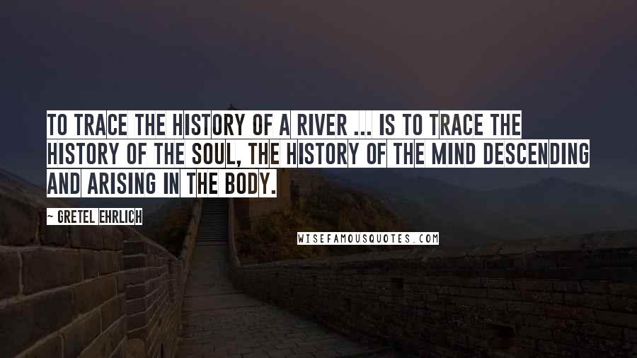 Gretel Ehrlich Quotes: To trace the history of a river ... is to trace the history of the soul, the history of the mind descending and arising in the body.