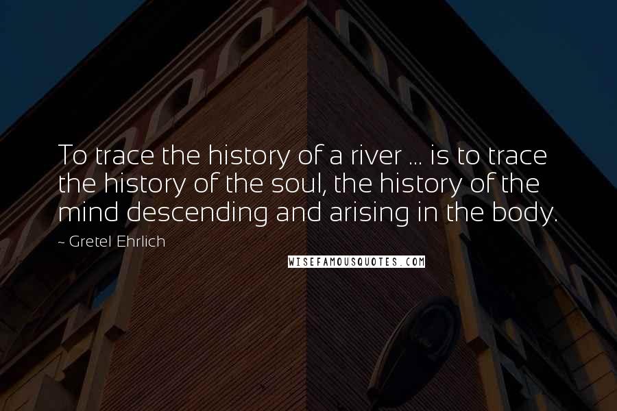 Gretel Ehrlich Quotes: To trace the history of a river ... is to trace the history of the soul, the history of the mind descending and arising in the body.