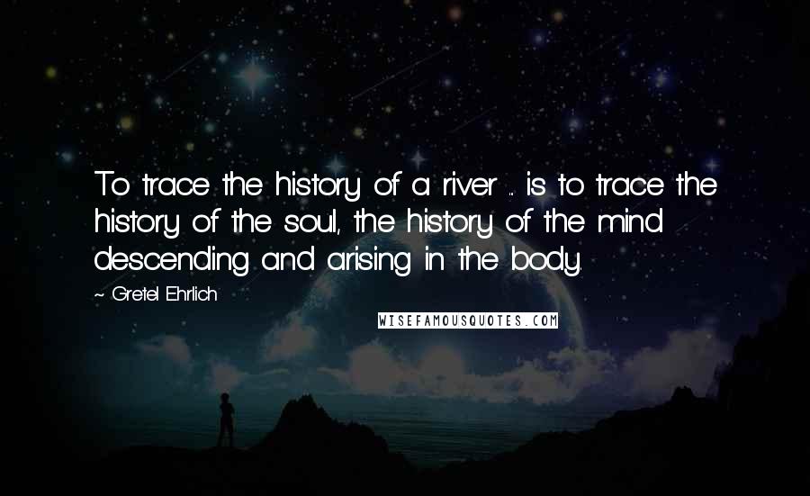 Gretel Ehrlich Quotes: To trace the history of a river ... is to trace the history of the soul, the history of the mind descending and arising in the body.