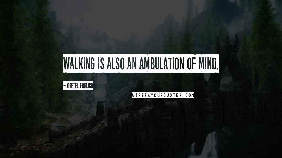 Gretel Ehrlich Quotes: Walking is also an ambulation of mind.