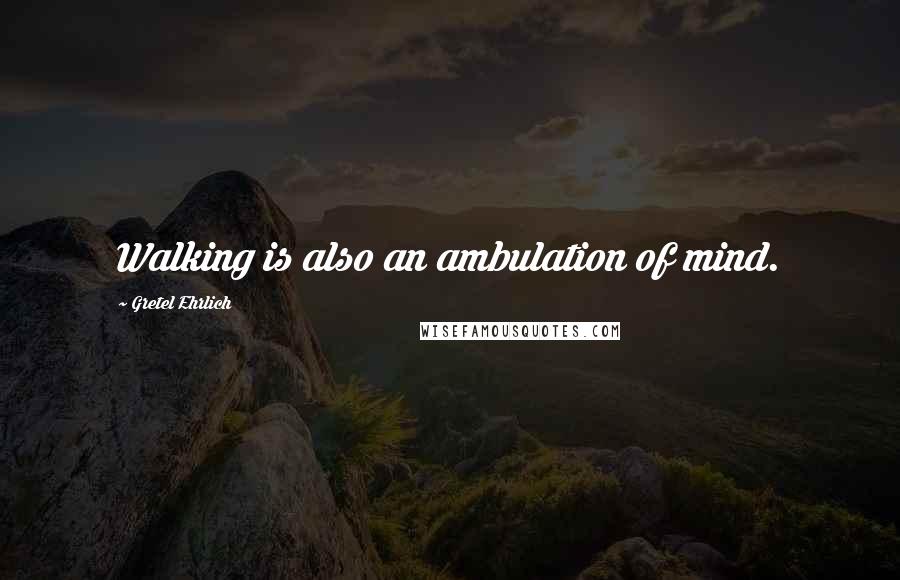 Gretel Ehrlich Quotes: Walking is also an ambulation of mind.