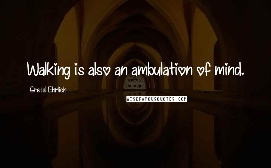 Gretel Ehrlich Quotes: Walking is also an ambulation of mind.