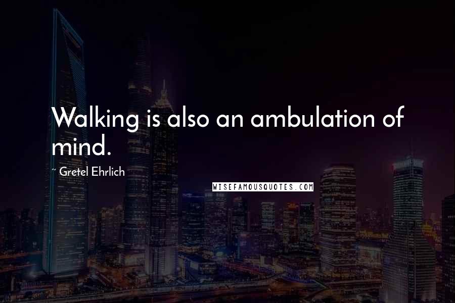 Gretel Ehrlich Quotes: Walking is also an ambulation of mind.