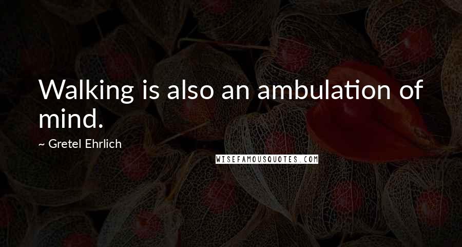 Gretel Ehrlich Quotes: Walking is also an ambulation of mind.