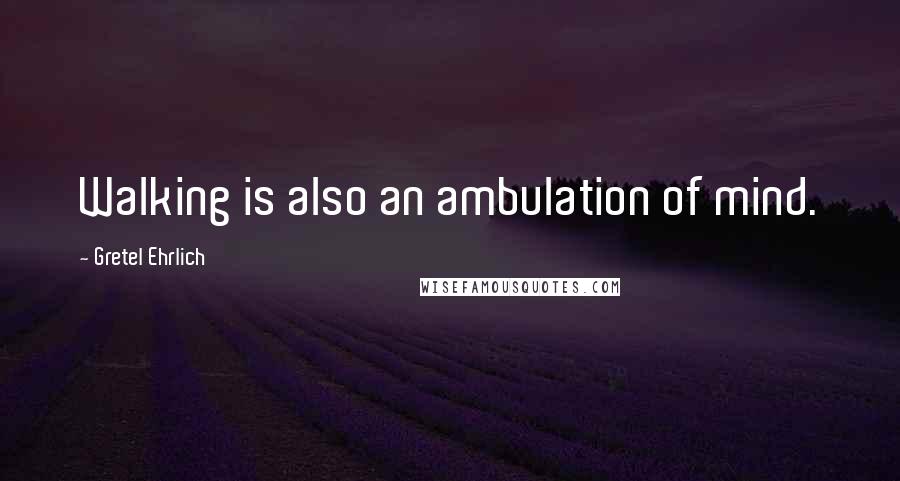 Gretel Ehrlich Quotes: Walking is also an ambulation of mind.