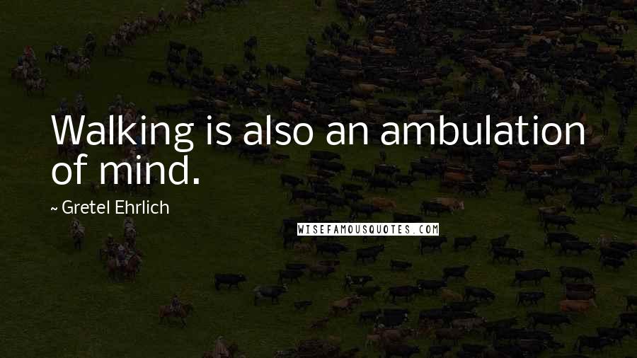 Gretel Ehrlich Quotes: Walking is also an ambulation of mind.