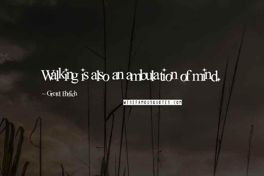 Gretel Ehrlich Quotes: Walking is also an ambulation of mind.