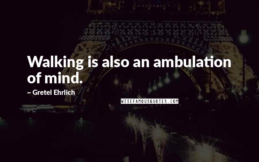 Gretel Ehrlich Quotes: Walking is also an ambulation of mind.