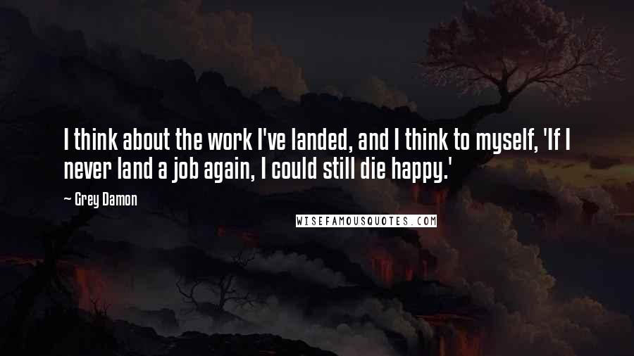 Grey Damon Quotes: I think about the work I've landed, and I think to myself, 'If I never land a job again, I could still die happy.'