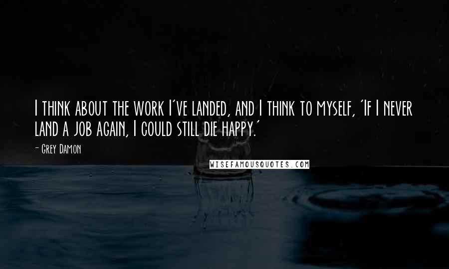 Grey Damon Quotes: I think about the work I've landed, and I think to myself, 'If I never land a job again, I could still die happy.'