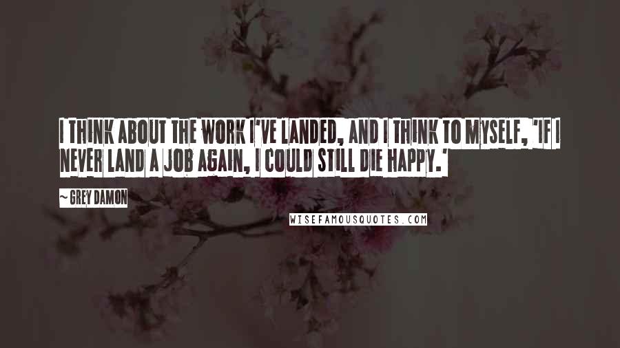 Grey Damon Quotes: I think about the work I've landed, and I think to myself, 'If I never land a job again, I could still die happy.'